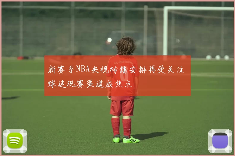 新赛季NBA央视转播安排再受关注 球迷观赛渠道成焦点