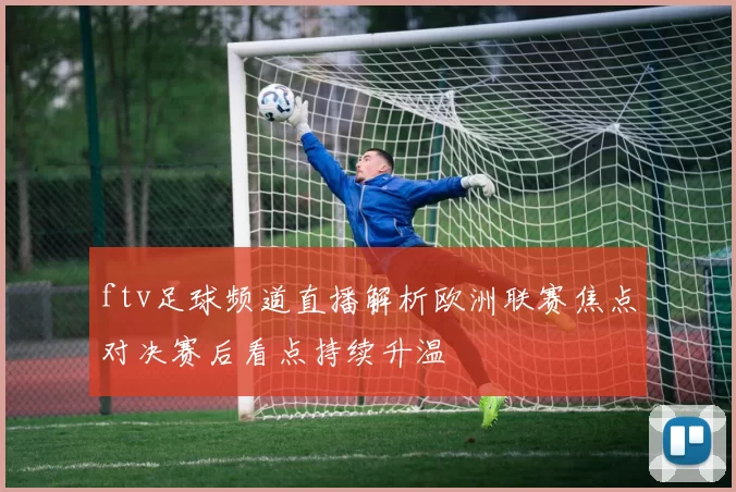 ftv足球频道直播解析欧洲联赛焦点对决赛后看点持续升温