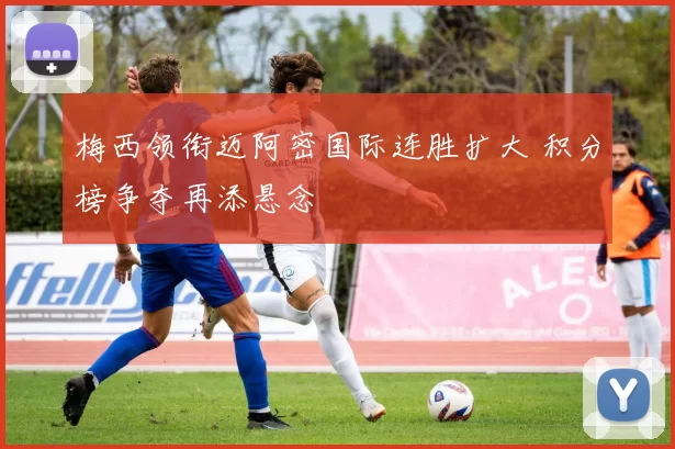 梅西领衔迈阿密国际连胜扩大 积分榜争夺再添悬念