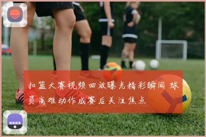 扣篮大赛视频回放曝光精彩瞬间 球员高难动作成赛后关注焦点