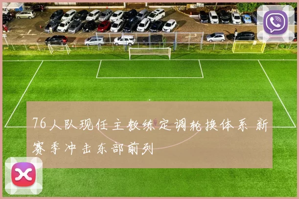 76人队现任主教练定调轮换体系 新赛季冲击东部前列