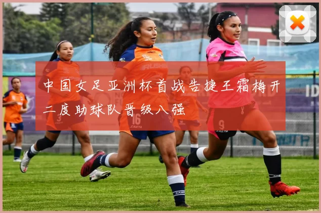 中国女足亚洲杯首战告捷王霜梅开二度助球队晋级八强