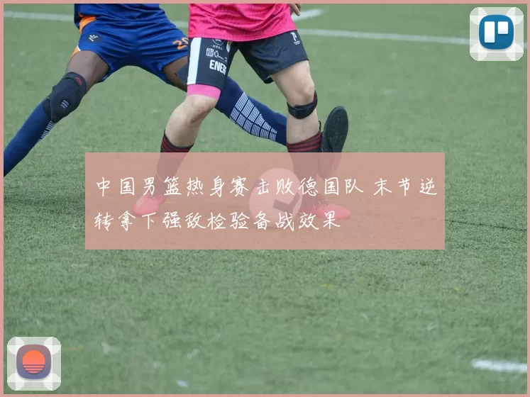 中国男篮热身赛击败德国队 末节逆转拿下强敌检验备战效果