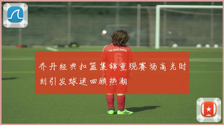 乔丹经典扣篮集锦重现赛场高光时刻引发球迷回顾热潮