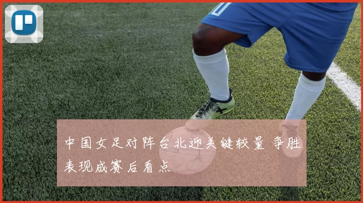 中国女足对阵台北迎关键较量 争胜表现成赛后看点