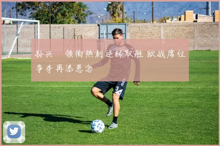 孙兴慜领衔热刺逆转取胜 欧战席位争夺再添悬念