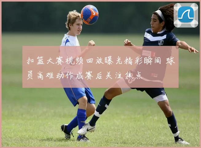 扣篮大赛视频回放曝光精彩瞬间 球员高难动作成赛后关注焦点