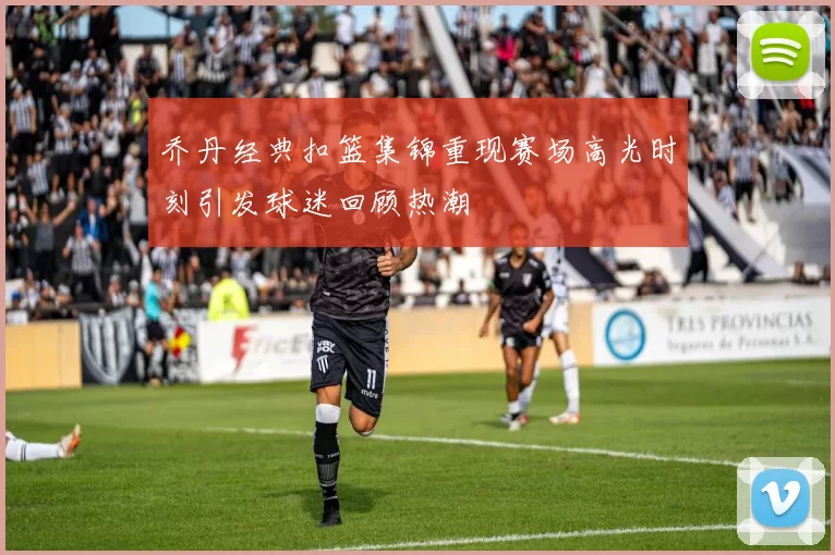 乔丹经典扣篮集锦重现赛场高光时刻引发球迷回顾热潮