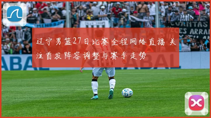 辽宁男篮27日比赛全程网络直播 关注首发阵容调整与赛季走势