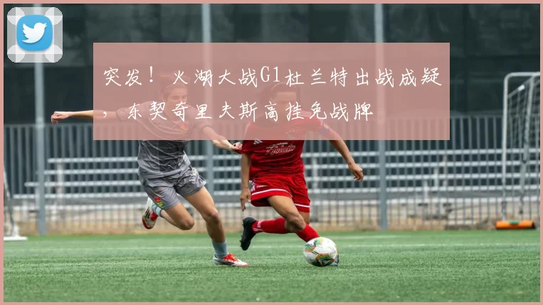 突发！火湖大战G1杜兰特出战成疑，东契奇里夫斯高挂免战牌