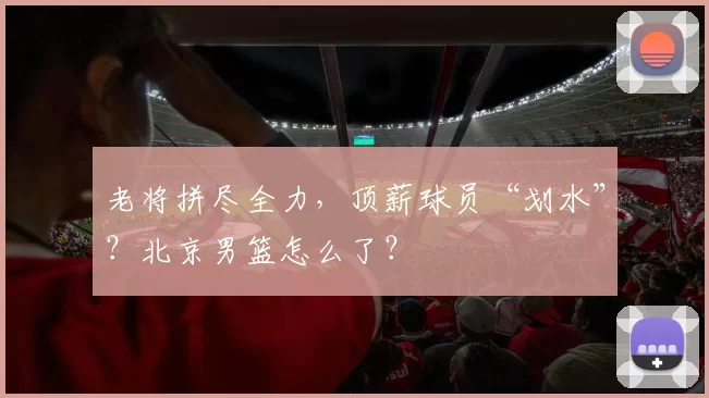 老将拼尽全力，顶薪球员“划水”？北京男篮怎么了？
