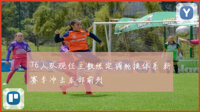 76人队现任主教练定调轮换体系 新赛季冲击东部前列