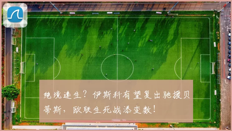 绝境逢生？伊斯科有望复出驰援贝蒂斯，欧联生死战添变数！