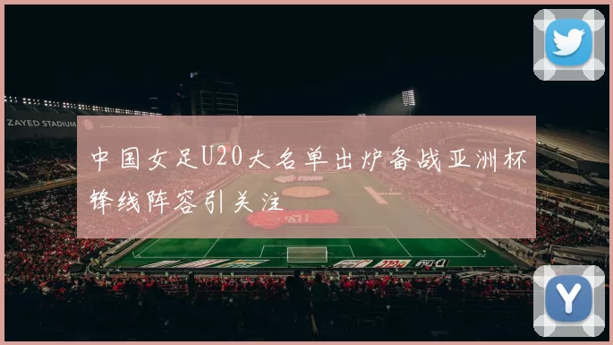 中国女足U20大名单出炉备战亚洲杯锋线阵容引关注